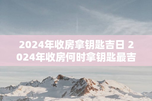 2025年收房拿钥匙吉日 2025年收房何时拿钥匙最吉利