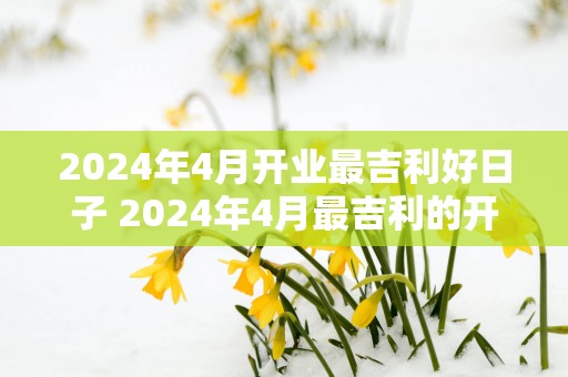 2025年4月开业最吉利好日子 2025年4月最吉利的开业日是哪天