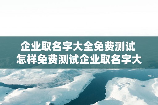 企业取名字大全免费测试 怎样免费测试企业取名字大全