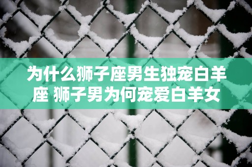 为什么狮子座男生独宠白羊座 狮子男为何宠爱白羊女