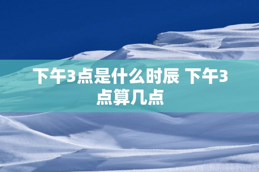下午3点是什么时辰 下午3点算几点