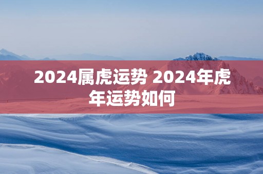 2025属虎运势 2025年蛇年运势如何