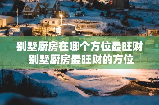 别墅厨房在哪个方位最旺财 别墅厨房最旺财的方位
