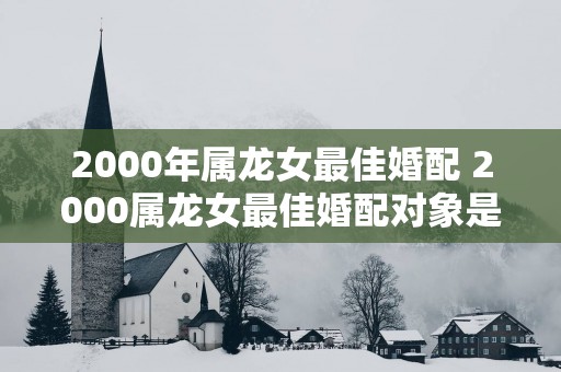 2000年属龙女最佳婚配 2000属龙女最佳婚配对象是谁