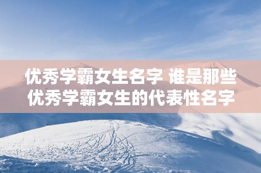 优秀学霸女生名字 谁是那些优秀学霸女生的代表性名字