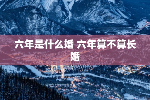 六年是什么婚 六年算不算长婚