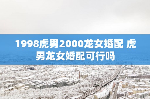 1998虎男2000龙女婚配 虎男龙女婚配可行吗