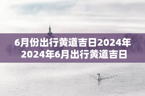 6月份出行黄道吉日2025年 2025年6月出行黄道吉日
