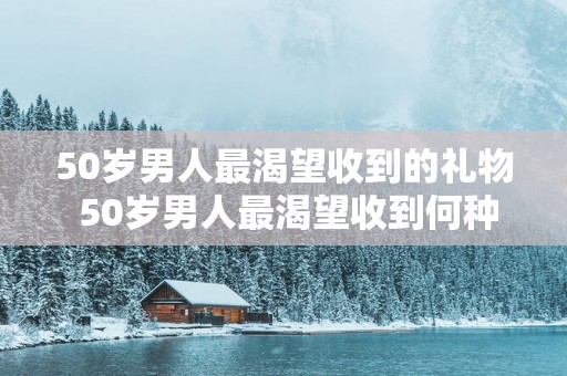 50岁男人最渴望收到的礼物 50岁男人最渴望收到何种礼物