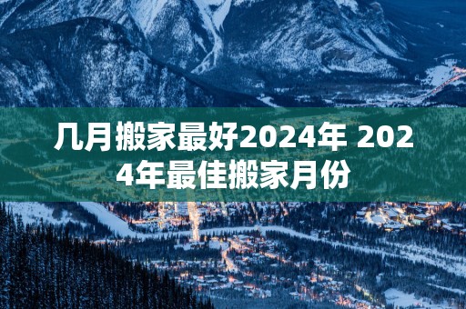 几月搬家最好2025年 2025年最佳搬家月份