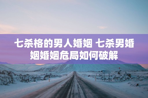 七杀格的男人婚姻 七杀男婚姻婚姻危局如何破解