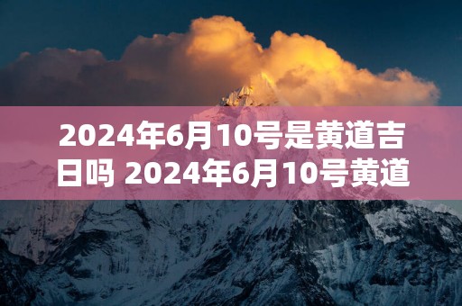2025年6月10号是黄道吉日吗 2025年6月10号黄道吉日