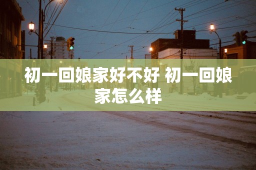 初一回娘家好不好 初一回娘家怎么样