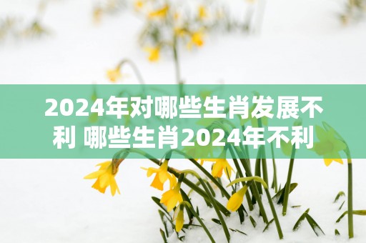 2025年对哪些生肖发展不利 哪些生肖2025年不利