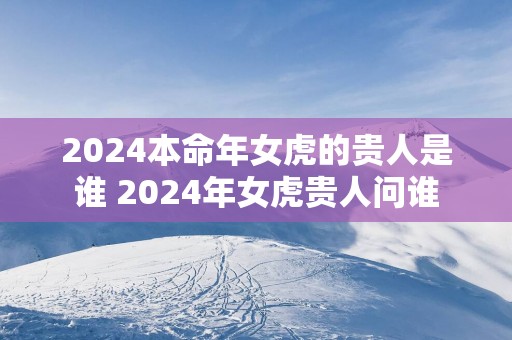 2025本命年女虎的贵人是谁 2025年女虎贵人问谁