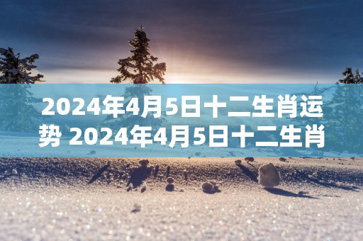2025年4月5日十二生肖运势 2025年4月5日十二生肖运势如何