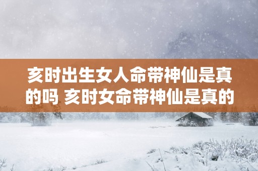 亥时出生女人命带神仙是真的吗 亥时女命带神仙是真的吗