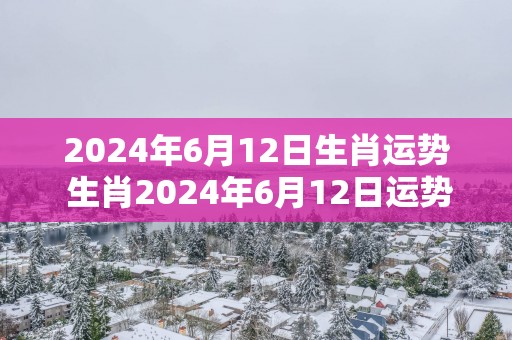 2025年6月12日生肖运势 生肖2025年6月12日运势如何
