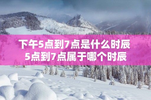 下午5点到7点是什么时辰 5点到7点属于哪个时辰
