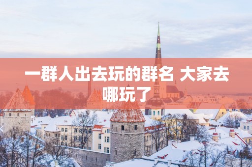 一群人出去玩的群名 大家去哪玩了