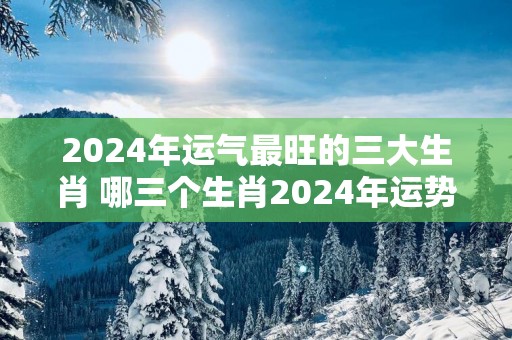 2025年运气最旺的三大生肖 哪三个生肖2025年运势最佳