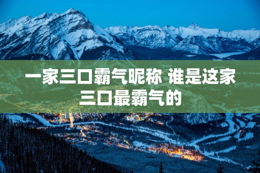 一家三口霸气昵称 谁是这家三口最霸气的
