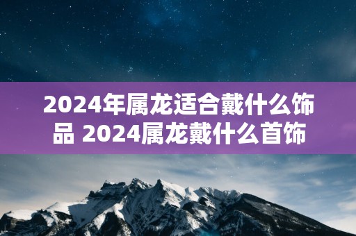 2025年属龙适合戴什么饰品 2025属龙戴什么首饰
