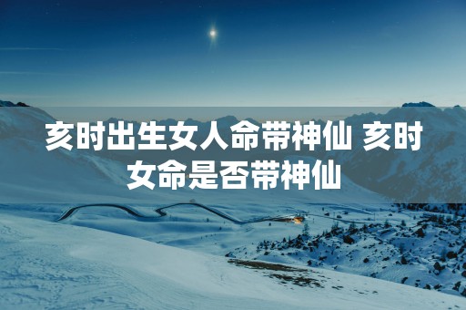 亥时出生女人命带神仙 亥时女命是否带神仙