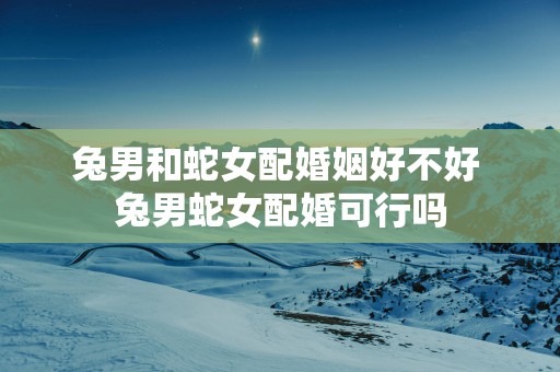 兔男和蛇女配婚姻好不好 兔男蛇女配婚可行吗