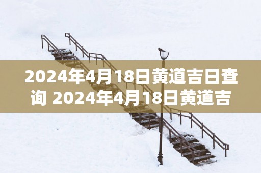2025年4月18日黄道吉日查询 2025年4月18日黄道吉日是哪一天