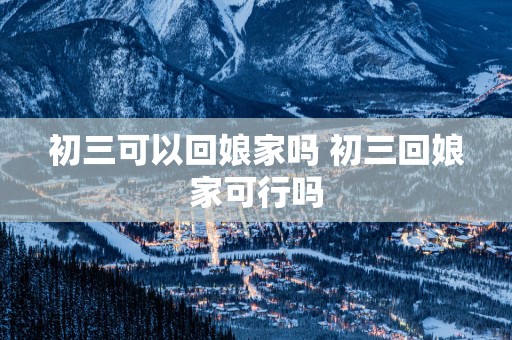 初三可以回娘家吗 初三回娘家可行吗