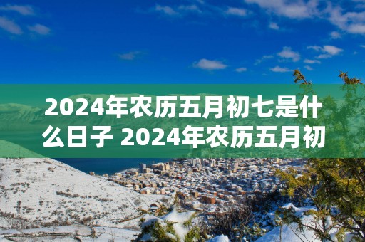 2025年农历五月初七是什么日子 2025年农历五月初七是什么日