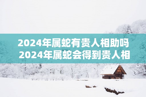 2025年属蛇有贵人相助吗 2025年属蛇会得到贵人相助吗