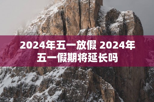 2024年五一放假 2024年五一假期将延长吗