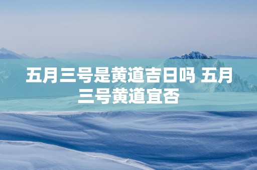五月三号是黄道吉日吗 五月三号黄道宜否