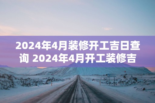 2025年4月装修开工吉日查询 2025年4月开工装修吉日是哪一天