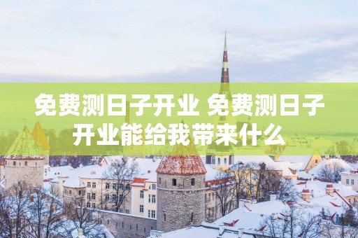 免费测日子开业 免费测日子开业能给我带来什么