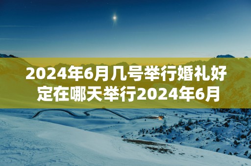 2025年6月几号举行婚礼好 定在哪天举行2025年6月婚礼