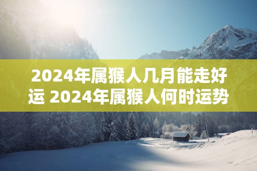2025年属猴人几月能走好运 2025年属猴人何时运势亨通