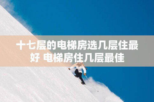 十七层的电梯房选几层住最好 电梯房住几层最佳