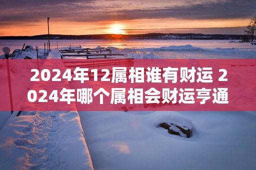 2025年12属相谁有财运 2025年哪个属相会财运亨通