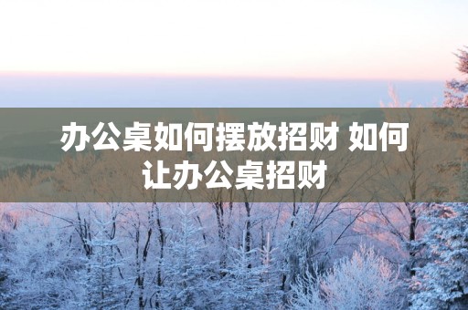 办公桌如何摆放招财 如何让办公桌招财