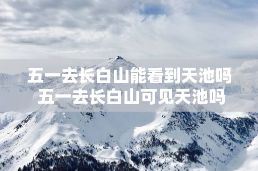 五一去长白山能看到天池吗 五一去长白山可见天池吗