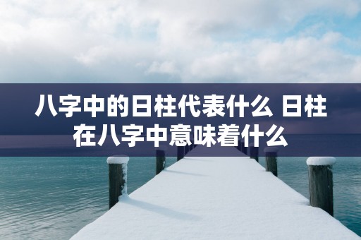 八字中的日柱代表什么 日柱在八字中意味着什么