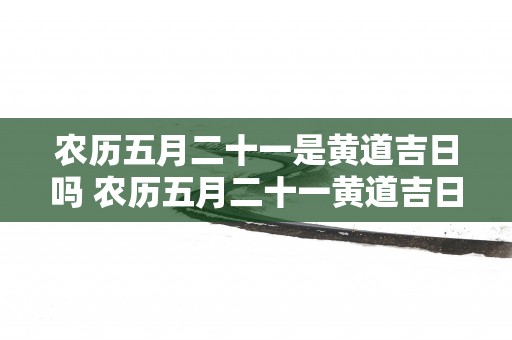农历五月二十一是黄道吉日吗 农历五月二十一黄道吉日
