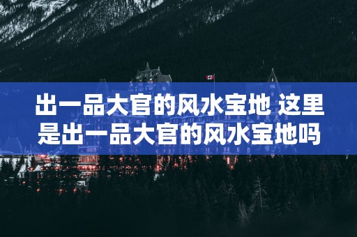 出一品大官的风水宝地 这里是出一品大官的风水宝地吗