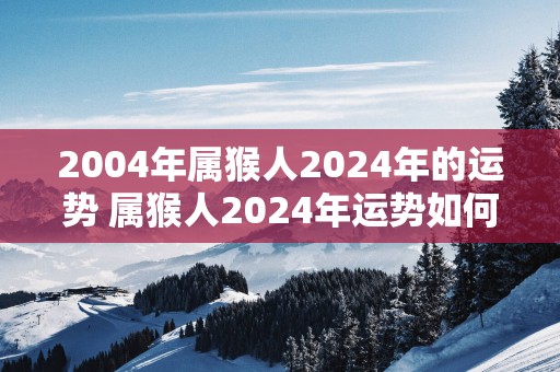 2004年属猴人2025年的运势 属猴人2025年运势如何