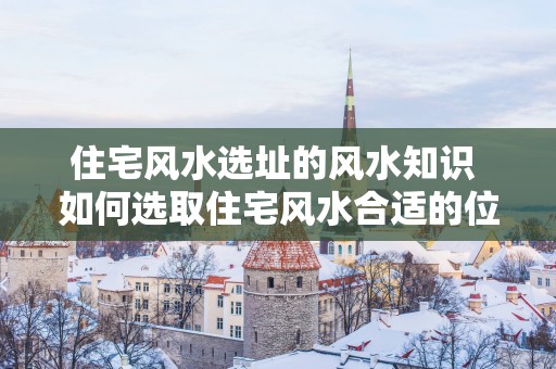 住宅风水选址的风水知识 如何选取住宅风水合适的位置