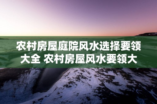 农村房屋庭院风水选择要领大全 农村房屋风水要领大全