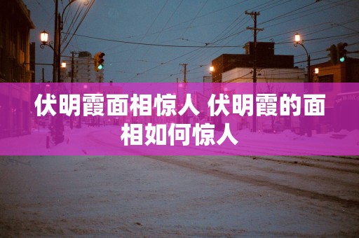 伏明霞面相惊人 伏明霞的面相如何惊人